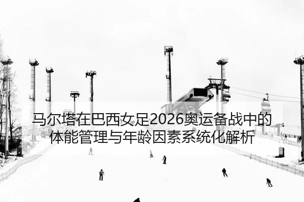 马尔塔在巴西女足2026奥运备战中的体能管理与年龄因素系统化解析