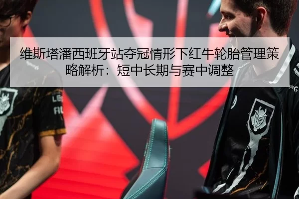 维斯塔潘西班牙站夺冠情形下红牛轮胎管理策略解析：短中长期与赛中调整